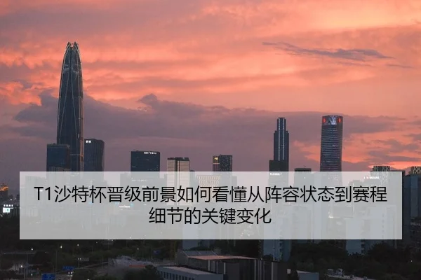 T1沙特杯晋级前景如何看懂从阵容状态到赛程细节的关键变化